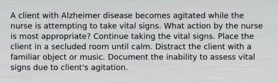 A client with Alzheimer disease becomes agitated while the nurse is attempting to take vital signs. What action by the nurse is most appropriate? Continue taking the vital signs. Place the client in a secluded room until calm. Distract the client with a familiar object or music. Document the inability to assess vital signs due to client's agitation.