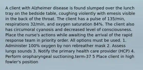 A client with Alzheimer disease is found slumped over the lunch tray on the bedside table, coughing violently with emesis visible in the back of the throat. The client has a pulse of 135/min, respirations 32/min, and oxygen saturation 84%. The client also has circumoral cyanosis and decreased level of consciousness. Place the nurse's actions while awaiting the arrival of the rapid response team in priority order. All options must be used. 1. Administer 100% oxygen by non rebreather mask 2. Assess lungs sounds 3. Notify the primary health care provider (HCP) 4. Perform oropharyngeal suctioning.term-37 5 Place client in high fowler's position