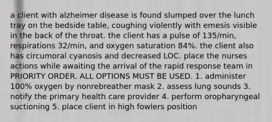 a client with alzheimer disease is found slumped over the lunch tray on the bedside table, coughing violently with emesis visible in the back of the throat. the client has a pulse of 135/min, respirations 32/min, and oxygen saturation 84%. the client also has circumoral cyanosis and decreased LOC. place the nurses actions while awaiting the arrival of the rapid response team in PRIORITY ORDER. ALL OPTIONS MUST BE USED. 1. administer 100% oxygen by nonrebreather mask 2. assess lung sounds 3. notify the primary health care provider 4. perform oropharyngeal suctioning 5. place client in high fowlers position