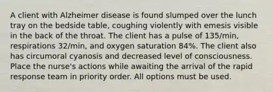 A client with Alzheimer disease is found slumped over the lunch tray on the bedside table, coughing violently with emesis visible in the back of the throat. The client has a pulse of 135/min, respirations 32/min, and oxygen saturation 84%. The client also has circumoral cyanosis and decreased level of consciousness. Place the nurse's actions while awaiting the arrival of the rapid response team in priority order. All options must be used.