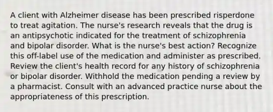 A client with Alzheimer disease has been prescribed risperdone to treat agitation. The nurse's research reveals that the drug is an antipsychotic indicated for the treatment of schizophrenia and bipolar disorder. What is the nurse's best action? Recognize this off-label use of the medication and administer as prescribed. Review the client's health record for any history of schizophrenia or bipolar disorder. Withhold the medication pending a review by a pharmacist. Consult with an advanced practice nurse about the appropriateness of this prescription.