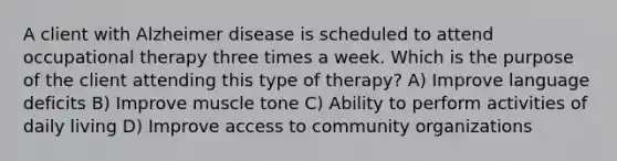 A client with Alzheimer disease is scheduled to attend occupational therapy three times a week. Which is the purpose of the client attending this type of therapy? A) Improve language deficits B) Improve muscle tone C) Ability to perform activities of daily living D) Improve access to community organizations