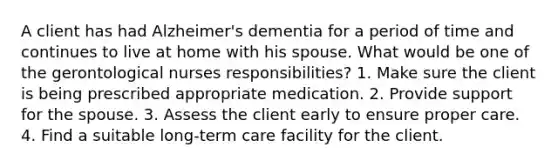 A client has had Alzheimer's dementia for a period of time and continues to live at home with his spouse. What would be one of the gerontological nurses responsibilities? 1. Make sure the client is being prescribed appropriate medication. 2. Provide support for the spouse. 3. Assess the client early to ensure proper care. 4. Find a suitable long-term care facility for the client.