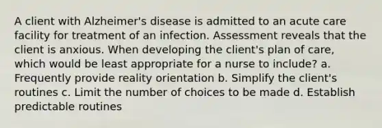 A client with Alzheimer's disease is admitted to an acute care facility for treatment of an infection. Assessment reveals that the client is anxious. When developing the client's plan of care, which would be least appropriate for a nurse to include? a. Frequently provide reality orientation b. Simplify the client's routines c. Limit the number of choices to be made d. Establish predictable routines