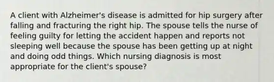 A client with Alzheimer's disease is admitted for hip surgery after falling and fracturing the right hip. The spouse tells the nurse of feeling guilty for letting the accident happen and reports not sleeping well because the spouse has been getting up at night and doing odd things. Which nursing diagnosis is most appropriate for the client's spouse?