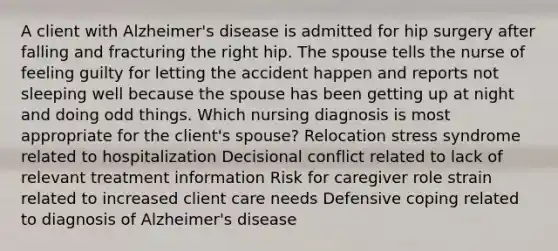 A client with Alzheimer's disease is admitted for hip surgery after falling and fracturing the right hip. The spouse tells the nurse of feeling guilty for letting the accident happen and reports not sleeping well because the spouse has been getting up at night and doing odd things. Which nursing diagnosis is most appropriate for the client's spouse? Relocation stress syndrome related to hospitalization Decisional conflict related to lack of relevant treatment information Risk for caregiver role strain related to increased client care needs Defensive coping related to diagnosis of Alzheimer's disease