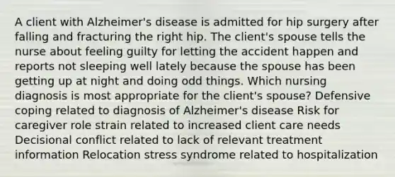 A client with Alzheimer's disease is admitted for hip surgery after falling and fracturing the right hip. The client's spouse tells the nurse about feeling guilty for letting the accident happen and reports not sleeping well lately because the spouse has been getting up at night and doing odd things. Which nursing diagnosis is most appropriate for the client's spouse? Defensive coping related to diagnosis of Alzheimer's disease Risk for caregiver role strain related to increased client care needs Decisional conflict related to lack of relevant treatment information Relocation stress syndrome related to hospitalization