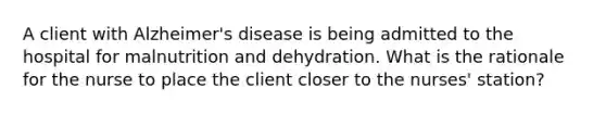 A client with Alzheimer's disease is being admitted to the hospital for malnutrition and dehydration. What is the rationale for the nurse to place the client closer to the nurses' station?