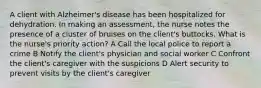 A client with Alzheimer's disease has been hospitalized for dehydration. In making an assessment, the nurse notes the presence of a cluster of bruises on the client's buttocks. What is the nurse's priority action? A Call the local police to report a crime B Notify the client's physician and social worker C Confront the client's caregiver with the suspicions D Alert security to prevent visits by the client's caregiver