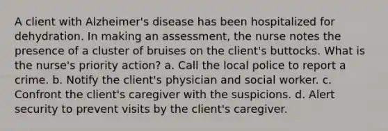 A client with Alzheimer's disease has been hospitalized for dehydration. In making an assessment, the nurse notes the presence of a cluster of bruises on the client's buttocks. What is the nurse's priority action? a. Call the local police to report a crime. b. Notify the client's physician and social worker. c. Confront the client's caregiver with the suspicions. d. Alert security to prevent visits by the client's caregiver.