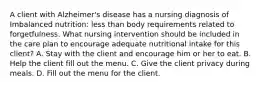 A client with Alzheimer's disease has a nursing diagnosis of Imbalanced nutrition: less than body requirements related to forgetfulness. What nursing intervention should be included in the care plan to encourage adequate nutritional intake for this client? A. Stay with the client and encourage him or her to eat. B. Help the client fill out the menu. C. Give the client privacy during meals. D. Fill out the menu for the client.