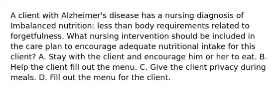 A client with Alzheimer's disease has a nursing diagnosis of Imbalanced nutrition: less than body requirements related to forgetfulness. What nursing intervention should be included in the care plan to encourage adequate nutritional intake for this client? A. Stay with the client and encourage him or her to eat. B. Help the client fill out the menu. C. Give the client privacy during meals. D. Fill out the menu for the client.