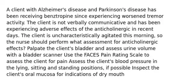 A client with Alzheimer's disease and Parkinson's disease has been receiving benztropine since experiencing worsened tremor activity. The client is not verbally communicative and has been experiencing adverse effects of the anticholinergic in recent days. The client is uncharacteristically agitated this morning, so the nurse should perform what assessment for anticholinergic effects? Palpate the client's bladder and assess urine volume with a bladder scanner Use the FACES Pain Rating Scale to assess the client for pain Assess the client's blood pressure in the lying, sitting and standing positions, if possible Inspect the client's oral mucosa for indications of dry mouth