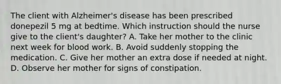 The client with Alzheimer's disease has been prescribed donepezil 5 mg at bedtime. Which instruction should the nurse give to the client's daughter? A. Take her mother to the clinic next week for blood work. B. Avoid suddenly stopping the medication. C. Give her mother an extra dose if needed at night. D. Observe her mother for signs of constipation.