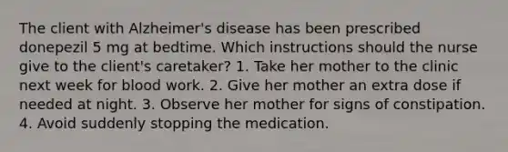 The client with Alzheimer's disease has been prescribed donepezil 5 mg at bedtime. Which instructions should the nurse give to the client's caretaker? 1. Take her mother to the clinic next week for blood work. 2. Give her mother an extra dose if needed at night. 3. Observe her mother for signs of constipation. 4. Avoid suddenly stopping the medication.