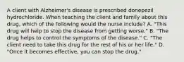 A client with Alzheimer's disease is prescribed donepezil hydrochloride. When teaching the client and family about this drug, which of the following would the nurse include? A. "This drug will help to stop the disease from getting worse." B. "The drug helps to control the symptoms of the disease." C. "The client need to take this drug for the rest of his or her life." D. "Once it becomes effective, you can stop the drug."