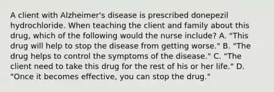 A client with Alzheimer's disease is prescribed donepezil hydrochloride. When teaching the client and family about this drug, which of the following would the nurse include? A. "This drug will help to stop the disease from getting worse." B. "The drug helps to control the symptoms of the disease." C. "The client need to take this drug for the rest of his or her life." D. "Once it becomes effective, you can stop the drug."