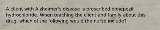 A client with Alzheimer's disease is prescribed donepezil hydrochloride. When teaching the client and family about this drug, which of the following would the nurse include?