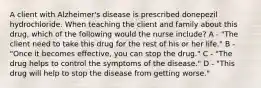 A client with Alzheimer's disease is prescribed donepezil hydrochloride. When teaching the client and family about this drug, which of the following would the nurse include? A - "The client need to take this drug for the rest of his or her life." B - "Once it becomes effective, you can stop the drug." C - "The drug helps to control the symptoms of the disease." D - "This drug will help to stop the disease from getting worse."