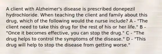 A client with Alzheimer's disease is prescribed donepezil hydrochloride. When teaching the client and family about this drug, which of the following would the nurse include? A - "The client need to take this drug for the rest of his or her life." B - "Once it becomes effective, you can stop the drug." C - "The drug helps to control the symptoms of the disease." D - "This drug will help to stop the disease from getting worse."