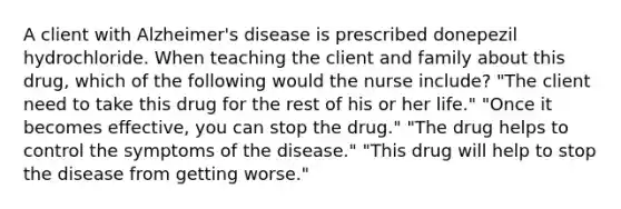 A client with Alzheimer's disease is prescribed donepezil hydrochloride. When teaching the client and family about this drug, which of the following would the nurse include? "The client need to take this drug for the rest of his or her life." "Once it becomes effective, you can stop the drug." "The drug helps to control the symptoms of the disease." "This drug will help to stop the disease from getting worse."