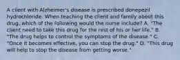 A client with Alzheimer's disease is prescribed donepezil hydrochloride. When teaching the client and family about this drug, which of the following would the nurse include? A. "The client need to take this drug for the rest of his or her life." B. "The drug helps to control the symptoms of the disease." C. "Once it becomes effective, you can stop the drug." D. "This drug will help to stop the disease from getting worse."