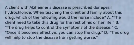 A client with Alzheimer's disease is prescribed donepezil hydrochloride. When teaching the client and family about this drug, which of the following would the nurse include? A. "The client need to take this drug for the rest of his or her life." B. "The drug helps to control the symptoms of the disease." C. "Once it becomes effective, you can stop the drug." D. "This drug will help to stop the disease from getting worse."