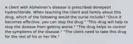 A client with Alzheimer's disease is prescribed donepezil hydrochloride. When teaching the client and family about this drug, which of the following would the nurse include? "Once it becomes effective, you can stop the drug." "This drug will help to stop the disease from getting worse." "The drug helps to control the symptoms of the disease." "The client need to take this drug for the rest of his or her life."