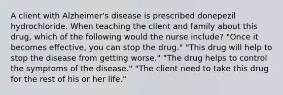 A client with Alzheimer's disease is prescribed donepezil hydrochloride. When teaching the client and family about this drug, which of the following would the nurse include? "Once it becomes effective, you can stop the drug." "This drug will help to stop the disease from getting worse." "The drug helps to control the symptoms of the disease." "The client need to take this drug for the rest of his or her life."