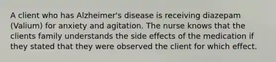 A client who has Alzheimer's disease is receiving diazepam (Valium) for anxiety and agitation. The nurse knows that the clients family understands the side effects of the medication if they stated that they were observed the client for which effect.