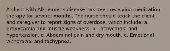 A client with Alzheimer's disease has been receiving medication therapy for several months. The nurse should teach the client and caregiver to report signs of overdose, which include: a. Bradycardia and muscle weakness. b. Tachycardia and hypertension. c. Abdominal pain and dry mouth. d. Emotional withdrawal and tachypnea.