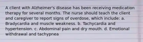 A client with Alzheimer's disease has been receiving medication therapy for several months. The nurse should teach the client and caregiver to report signs of overdose, which include: a. Bradycardia and muscle weakness. b. Tachycardia and hypertension. c. Abdominal pain and dry mouth. d. Emotional withdrawal and tachypnea