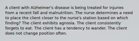 A client with Alzheimer's disease is being treated for injuries from a recent fall and malnutrition. The nurse determines a need to place the client closer to the nurse's station based on which finding? The client exhibits agnosia. The client consistently forgets to eat. The client has a tendency to wander. The client does not change position often.