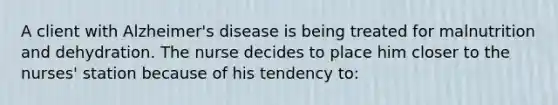 A client with Alzheimer's disease is being treated for malnutrition and dehydration. The nurse decides to place him closer to the nurses' station because of his tendency to: