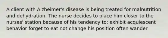 A client with Alzheimer's disease is being treated for malnutrition and dehydration. The nurse decides to place him closer to the nurses' station because of his tendency to: exhibit acquiescent behavior forget to eat not change his position often wander