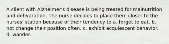 A client with Alzheimer's disease is being treated for malnutrition and dehydration. The nurse decides to place them closer to the nurses' station because of their tendency to a. forget to eat. b. not change their position often. c. exhibit acquiescent behavior. d. wander.