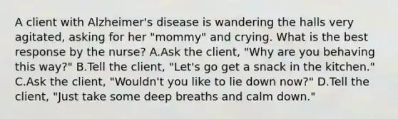 A client with Alzheimer's disease is wandering the halls very agitated, asking for her "mommy" and crying. What is the best response by the nurse? A.Ask the client, "Why are you behaving this way?" B.Tell the client, "Let's go get a snack in the kitchen." C.Ask the client, "Wouldn't you like to lie down now?" D.Tell the client, "Just take some deep breaths and calm down."