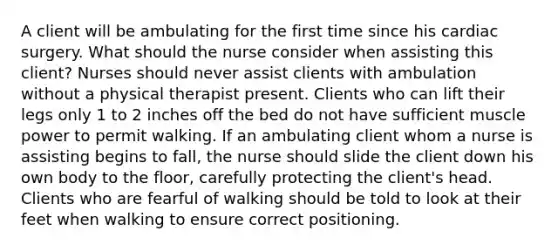 A client will be ambulating for the first time since his cardiac surgery. What should the nurse consider when assisting this client? Nurses should never assist clients with ambulation without a physical therapist present. Clients who can lift their legs only 1 to 2 inches off the bed do not have sufficient muscle power to permit walking. If an ambulating client whom a nurse is assisting begins to fall, the nurse should slide the client down his own body to the floor, carefully protecting the client's head. Clients who are fearful of walking should be told to look at their feet when walking to ensure correct positioning.