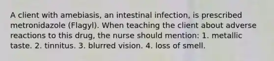 A client with amebiasis, an intestinal infection, is prescribed metronidazole (Flagyl). When teaching the client about adverse reactions to this drug, the nurse should mention: 1. metallic taste. 2. tinnitus. 3. blurred vision. 4. loss of smell.