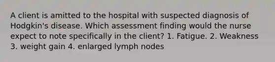 A client is amitted to the hospital with suspected diagnosis of Hodgkin's disease. Which assessment finding would the nurse expect to note specifically in the client? 1. Fatigue. 2. Weakness 3. weight gain 4. enlarged lymph nodes