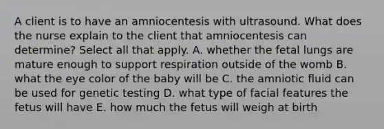 A client is to have an amniocentesis with ultrasound. What does the nurse explain to the client that amniocentesis can determine? Select all that apply. A. whether the fetal lungs are mature enough to support respiration outside of the womb B. what the eye color of the baby will be C. the amniotic fluid can be used for genetic testing D. what type of facial features the fetus will have E. how much the fetus will weigh at birth