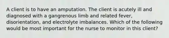 A client is to have an amputation. The client is acutely ill and diagnosed with a gangrenous limb and related fever, disorientation, and electrolyte imbalances. Which of the following would be most important for the nurse to monitor in this client?