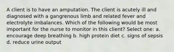 A client is to have an amputation. The client is acutely ill and diagnosed with a gangrenous limb and related fever and electrolyte imbalances. Which of the following would be most important for the nurse to monitor in this client? Select one: a. encourage deep breathing b. high protein diet c. signs of sepsis d. reduce urine output