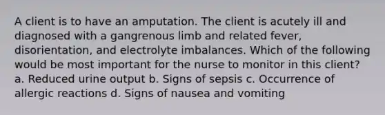 A client is to have an amputation. The client is acutely ill and diagnosed with a gangrenous limb and related fever, disorientation, and electrolyte imbalances. Which of the following would be most important for the nurse to monitor in this client? a. Reduced urine output b. Signs of sepsis c. Occurrence of allergic reactions d. Signs of nausea and vomiting