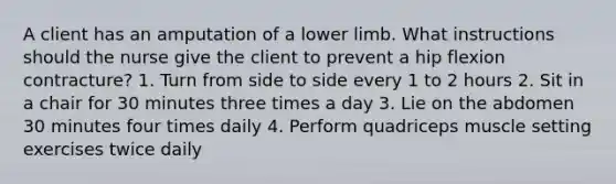 A client has an amputation of a lower limb. What instructions should the nurse give the client to prevent a hip flexion contracture? 1. Turn from side to side every 1 to 2 hours 2. Sit in a chair for 30 minutes three times a day 3. Lie on the abdomen 30 minutes four times daily 4. Perform quadriceps muscle setting exercises twice daily