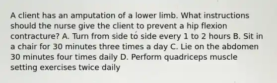 A client has an amputation of a <a href='https://www.questionai.com/knowledge/kF4ILRdZqC-lower-limb' class='anchor-knowledge'>lower limb</a>. What instructions should the nurse give the client to prevent a hip flexion contracture? A. Turn from side to side every 1 to 2 hours B. Sit in a chair for 30 minutes three times a day C. Lie on the abdomen 30 minutes four times daily D. Perform quadriceps muscle setting exercises twice daily