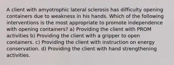 A client with amyotrophic lateral sclerosis has difficulty opening containers due to weakness in his hands. Which of the following interventions is the most appropriate to promote independence with opening containers? a) Providing the client with PROM activities b) Providing the client with a gripper to open containers. c) Providing the client with instruction on energy conservation. d) Providing the client with hand strengthening activities.