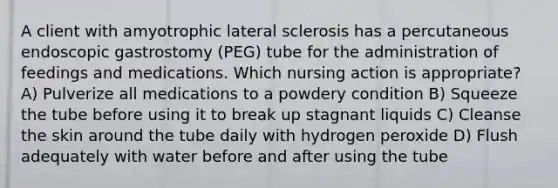 A client with amyotrophic lateral sclerosis has a percutaneous endoscopic gastrostomy (PEG) tube for the administration of feedings and medications. Which nursing action is appropriate? A) Pulverize all medications to a powdery condition B) Squeeze the tube before using it to break up stagnant liquids C) Cleanse the skin around the tube daily with hydrogen peroxide D) Flush adequately with water before and after using the tube