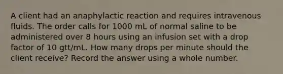 A client had an anaphylactic reaction and requires intravenous fluids. The order calls for 1000 mL of normal saline to be administered over 8 hours using an infusion set with a drop factor of 10 gtt/mL. How many drops per minute should the client receive? Record the answer using a whole number.