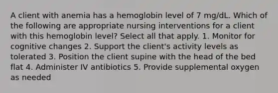 A client with anemia has a hemoglobin level of 7 mg/dL. Which of the following are appropriate nursing interventions for a client with this hemoglobin level? Select all that apply. 1. Monitor for cognitive changes 2. Support the client's activity levels as tolerated 3. Position the client supine with the head of the bed flat 4. Administer IV antibiotics 5. Provide supplemental oxygen as needed